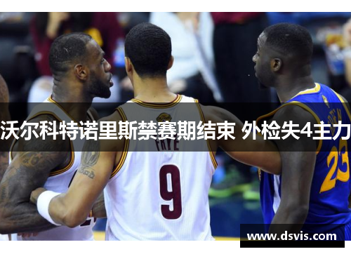 沃尔科特诺里斯禁赛期结束 外检失4主力